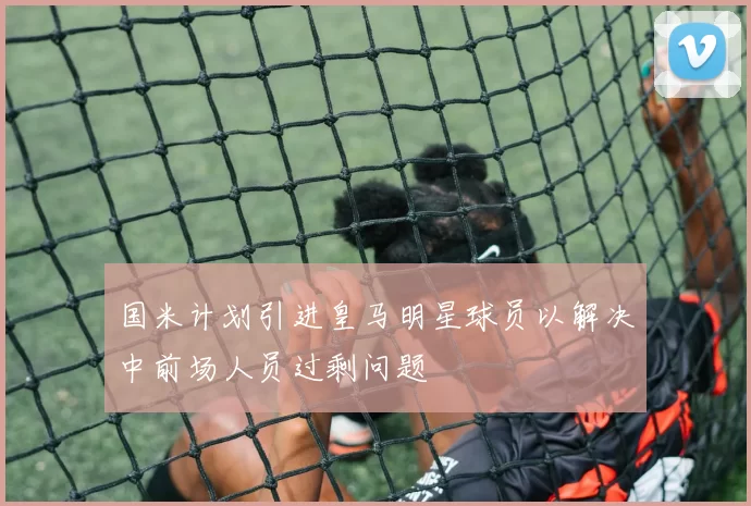 国米计划引进皇马明星球员以解决中前场人员过剩问题