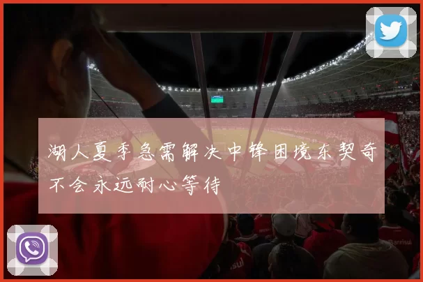 湖人夏季急需解决中锋困境东契奇不会永远耐心等待