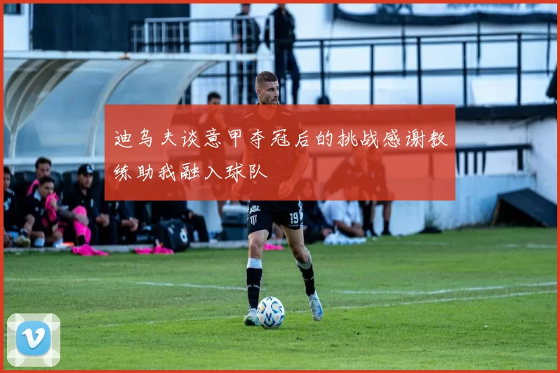 迪乌夫谈意甲夺冠后的挑战感谢教练助我融入球队