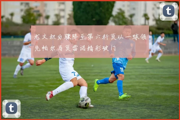 尤文积分骤降至第六科莫以一球领先帕尔马莫雷诺精彩破门