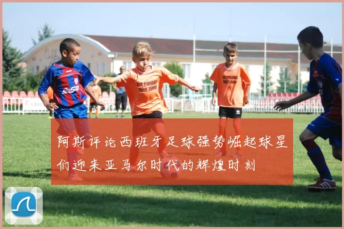 阿斯评论西班牙足球强势崛起球星们迎来亚马尔时代的辉煌时刻