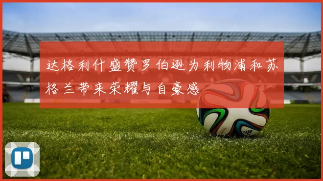 达格利什盛赞罗伯逊为利物浦和苏格兰带来荣耀与自豪感