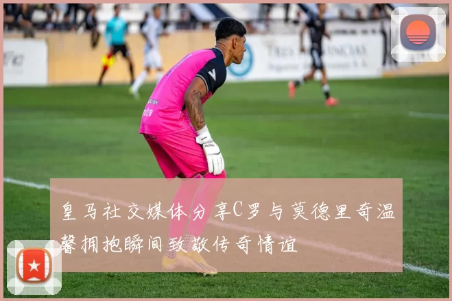 皇马社交媒体分享C罗与莫德里奇温馨拥抱瞬间致敬传奇情谊