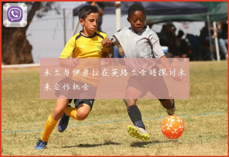 米兰与伊劳拉在英格兰会晤探讨未来合作机会