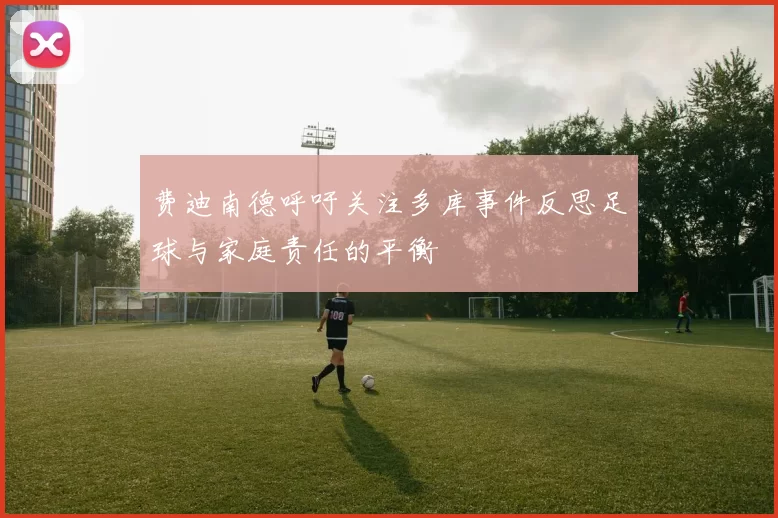 费迪南德呼吁关注多库事件反思足球与家庭责任的平衡