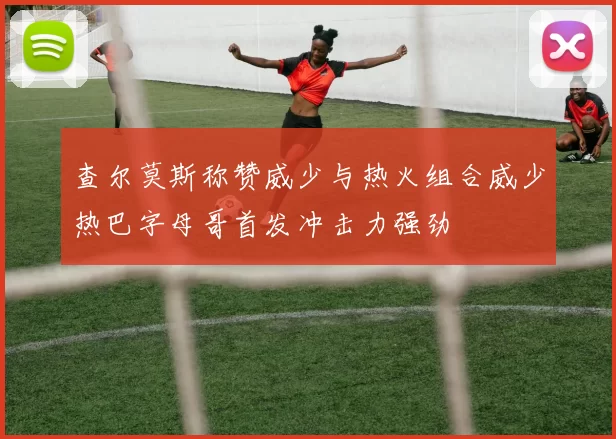 查尔莫斯称赞威少与热火组合威少热巴字母哥首发冲击力强劲