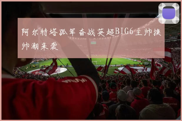 阿尔特塔孤军奋战英超BIG6主帅换帅潮来袭
