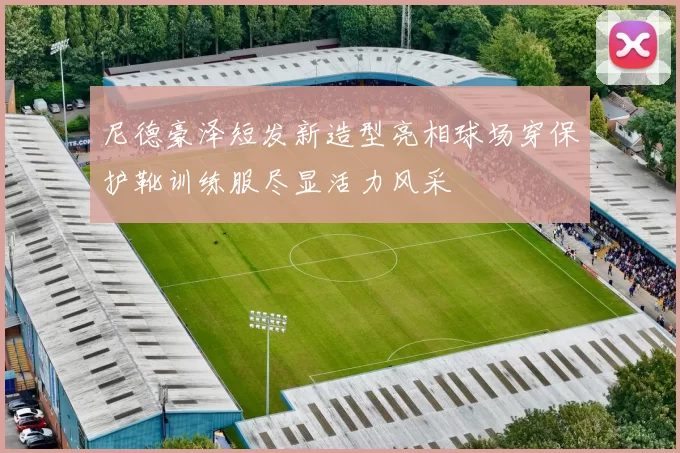 尼德豪泽短发新造型亮相球场穿保护靴训练服尽显活力风采