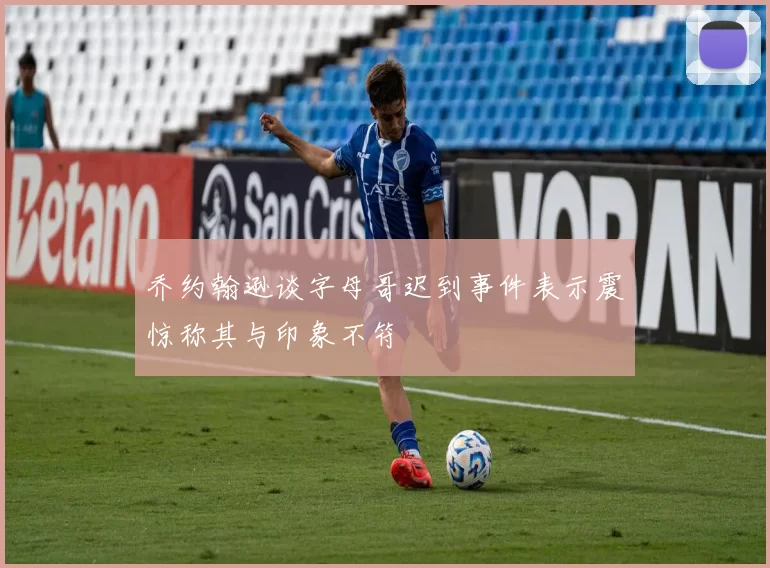 乔约翰逊谈字母哥迟到事件表示震惊称其与印象不符