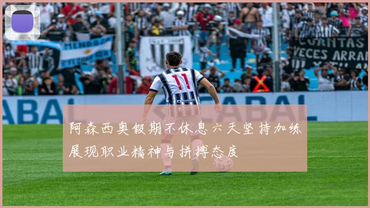 阿森西奥假期不休息六天坚持加练展现职业精神与拼搏态度