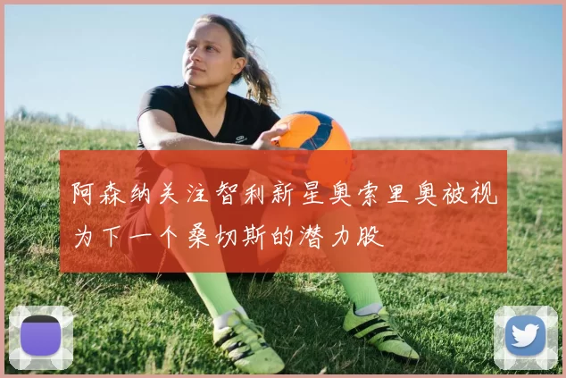 阿森纳关注智利新星奥索里奥被视为下一个桑切斯的潜力股