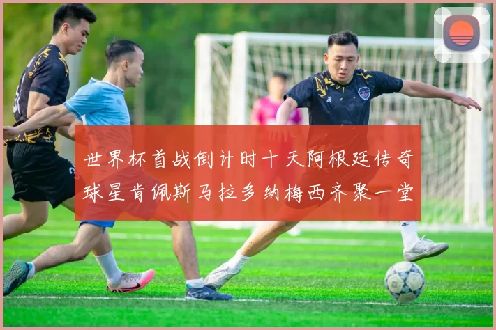 世界杯首战倒计时十天阿根廷传奇球星肯佩斯马拉多纳梅西齐聚一堂预热